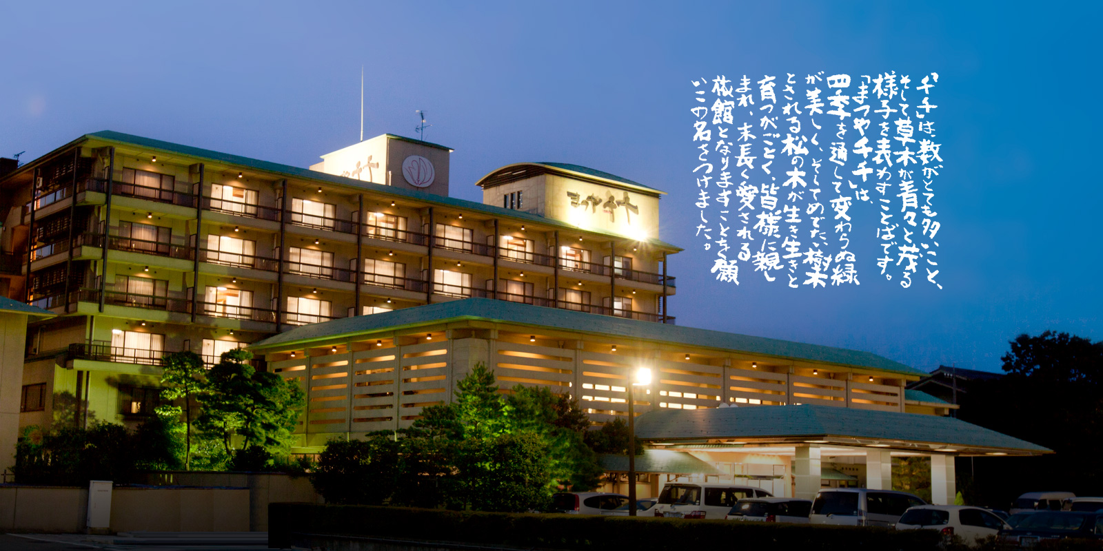 「千千」は、数がとても多いこと、そして、草木が青々と茂る様子を表わすことばです。「まつや千千」は、四季を通して変わらぬ緑が美しく、そしてめでたい樹木とされる松の木が生き生きと育つがごとく、皆様に親しまれ、末長く愛される旅館となりますことを願いこの名をつけました。